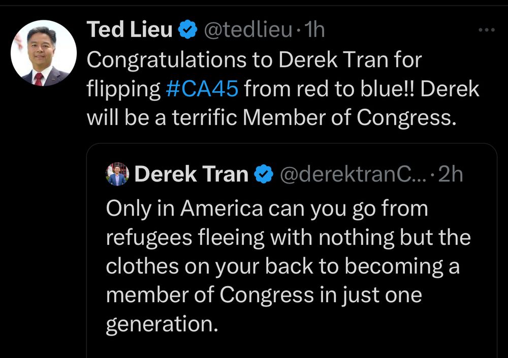 Post: Congratulations to Derek Tran for flipping #CA45 from red to blue!! Derek will be a terrific Member of Congress. Tran: Only in America can you go from refugees fleeing with nothing but the clothes on your back to becoming a member of Congress in just one generation.