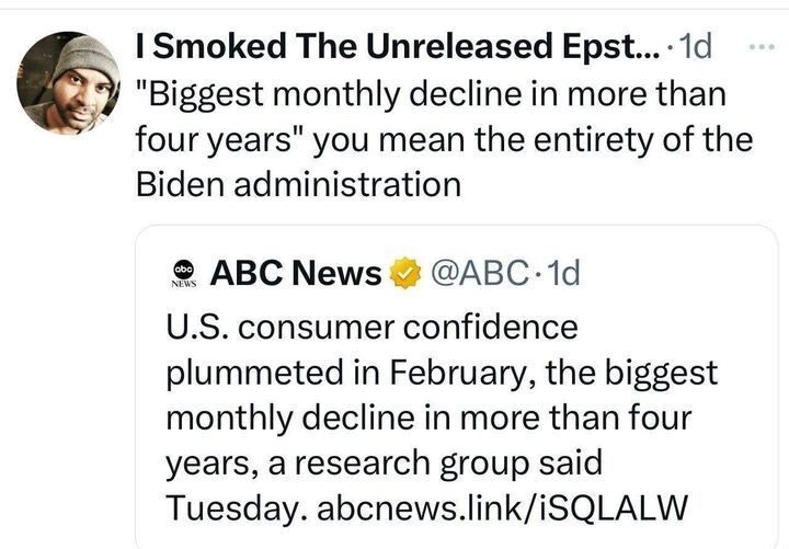 Tweet by 'I Smoked The Unreleased Epstein', with the text: '“Biggest monthly decline in more than four years” you mean the entirety of the Biden administration.' The post includes a quote from ABC News (@ABC
), stating: 'U.S. consumer confidence plummeted in February, the biggest monthly decline in more than four years, a research group said Tuesday. abcnews.link/iSQLALW.' The ABC News post features the ABC News logo.

