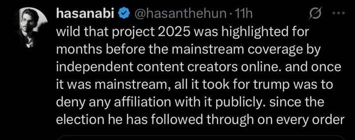 Photo of an X post by hasanabi (@hasanthehun
) from 11 hours ago. The post reads: "wild that project 2025 was highlighted for months before the mainstream coverage by independent content creators online. and once it was mainstream, all it took for trump was to deny any affiliation with it publicly. since the election he has followed through on every order." The post includes a profile picture and a verification badge.
