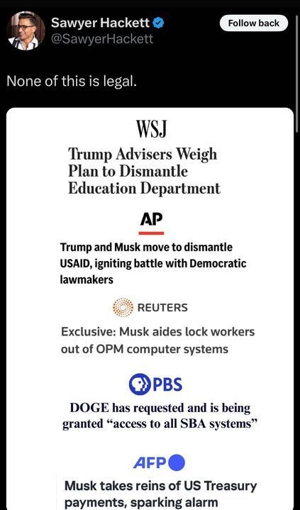 Tweet by Sawyer Hackett reads, "None of this is legal." Below, a series of headlines from major news sources appear:

WSJ: "Trump Advisers Weigh Plan to Dismantle Education Department"
AP: "Trump and Musk move to dismantle USAID, igniting battle with Democratic lawmakers"
Reuters: "Exclusive: Musk aides lock workers out of OPM computer systems"
PBS: "DOGE has requested and is being granted 'access to all SBA systems'"
AFP: "Musk takes reins of US Treasury payments, sparking alarm"