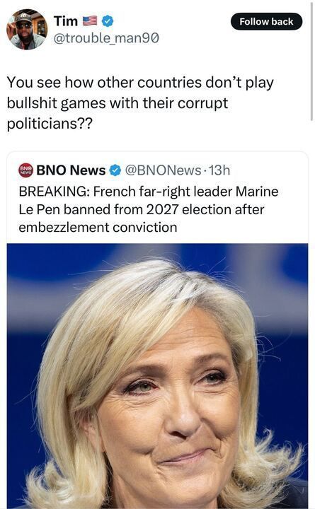 The image is a screenshot of a social media post by Tim (@trouble_man90
). The post reads: "You see how other countries don’t play bullshit games with their corrupt politicians???" Below the post, there is a screenshot of a post by BNO News (@BNONews
), posted 13 hours ago, which states: "BREAKING: French far-right leader Marine Le Pen banned from 2027 election after embezzlement conviction." The accompanying image shows Marine Le Pen with a blue background. 
