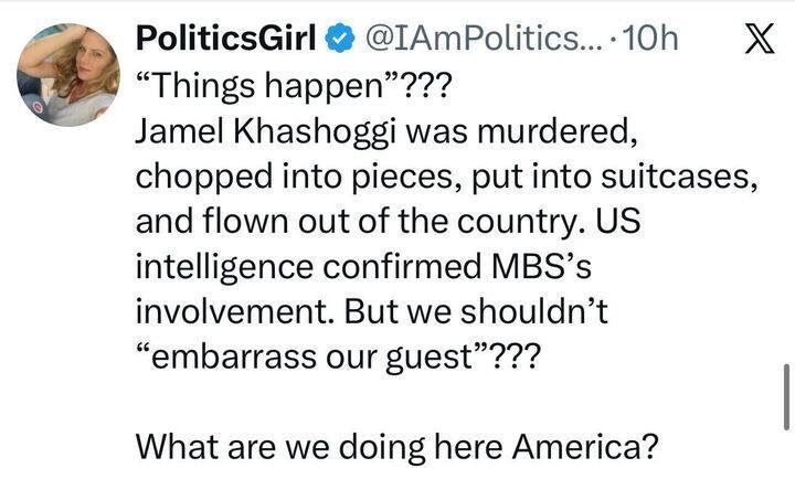 A tweet from “PoliticsGirl @IAmPoliticsGirl” reads:
“‘Things happen’??? Jamal Khashoggi was murdered, chopped into pieces, put into suitcases, and flown out of the country… But we shouldn’t ‘embarrass our guest’??? What are we doing here America?”