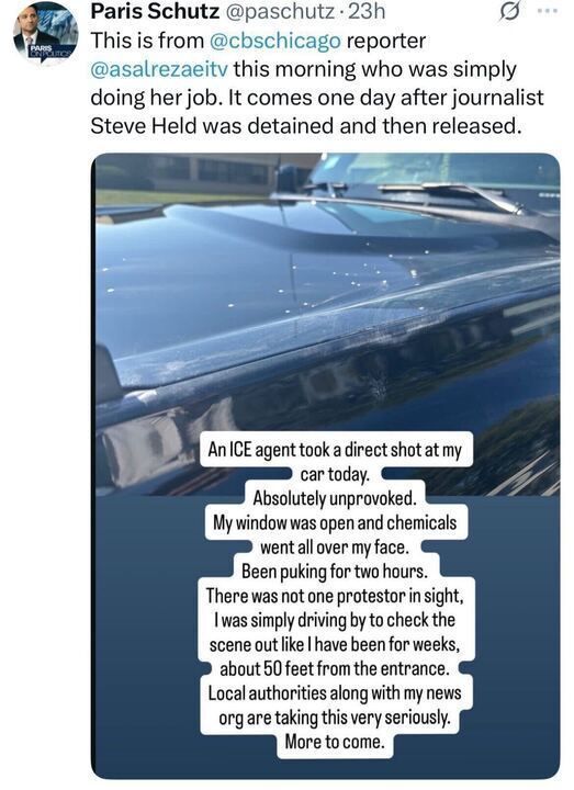 A post on X by Paris Schutz (@paschutz
), a CBS Chicago reporter, timestamped 23 hours ago, includes a photo of a car with a damaged hood and text overlay. The post reports that journalist Asal Rezaei was doing her job when an ICE agent shot directly at her car today, unprovoked, with chemicals entering through an open window, causing her to feel sick for two hours. It mentions no protester was in sight, and she was simply driving by to check the scene, about 50 feet from the entrance, an area local authorities and news organizations have been monitoring for weeks. The post also notes this incident follows the detention and release of journalist Steve Held the previous day.

