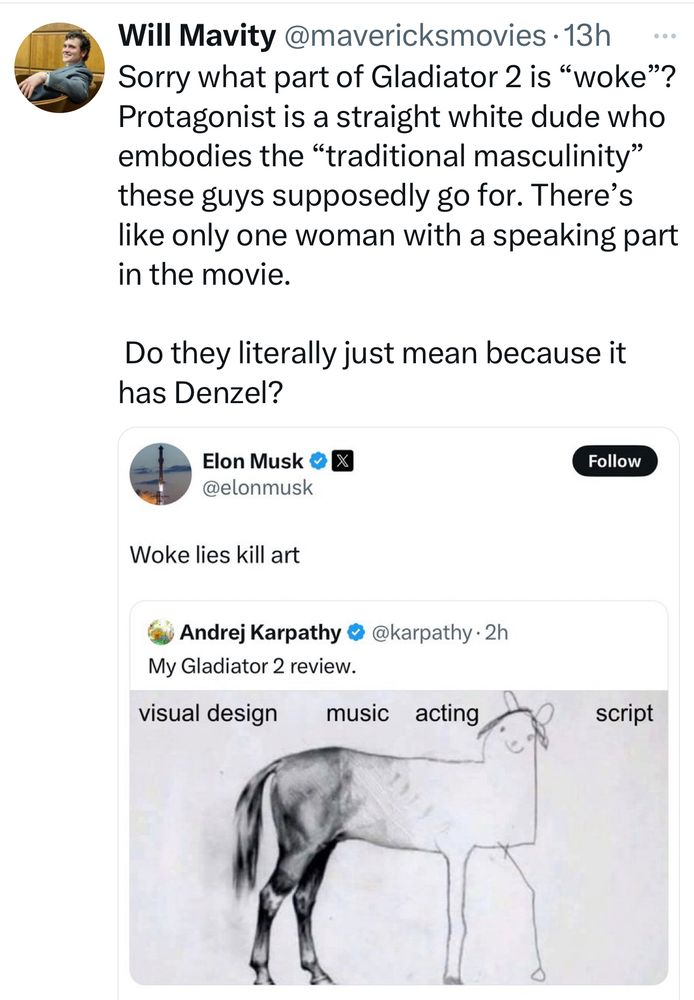 Response to Elon’s comment on Gladiator 2, “Woke lies kill art”:

Sorry what part of Gladiator 2 is “woke”? Protagonist is a straight white dude who embodies the “traditional masculinity” these guys supposedly go for. There’s like only one woman with a speaking part in the movie. 

Do they literally just mean because it has Denzel? 