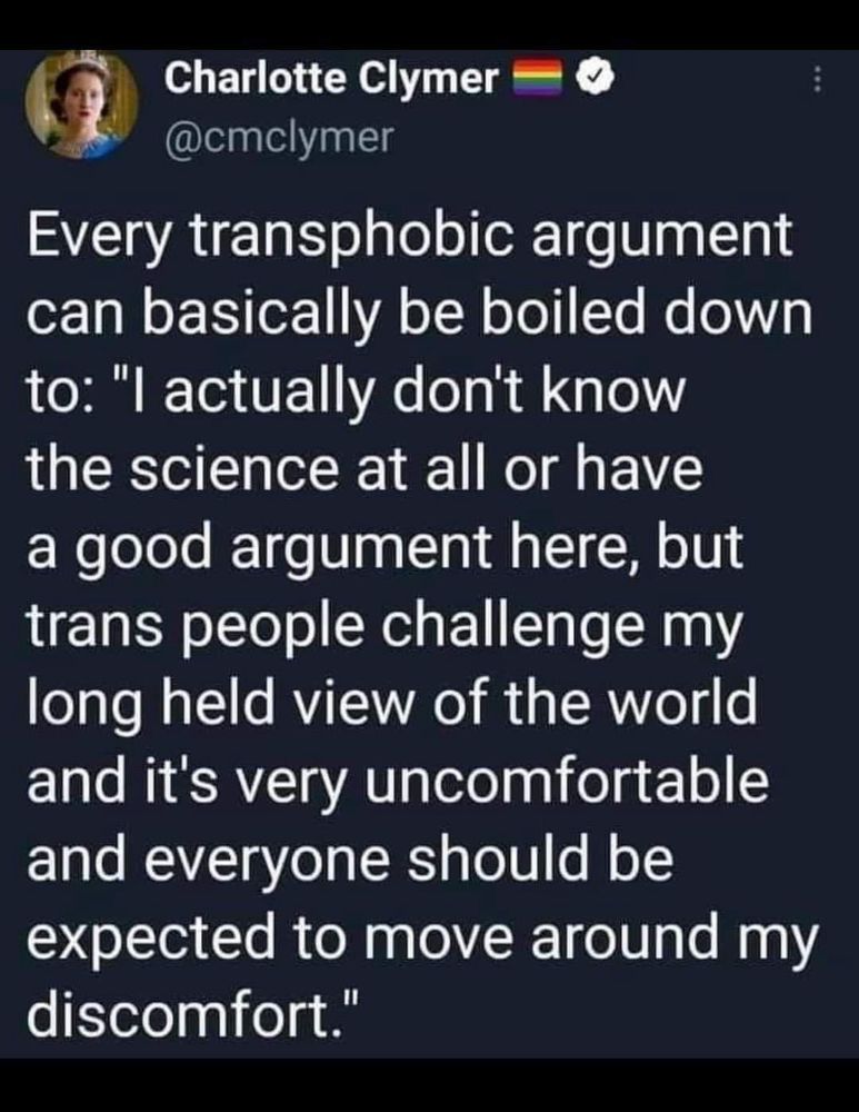 Post by Charlotte Clymer:

Every transphobic argument can basically be boiled down to: "I actually don't know the science at all or have a good argument here, but trans people challenge my long held view of the world and it's very uncomfortable and everyone should be expected to move around my discomfort."