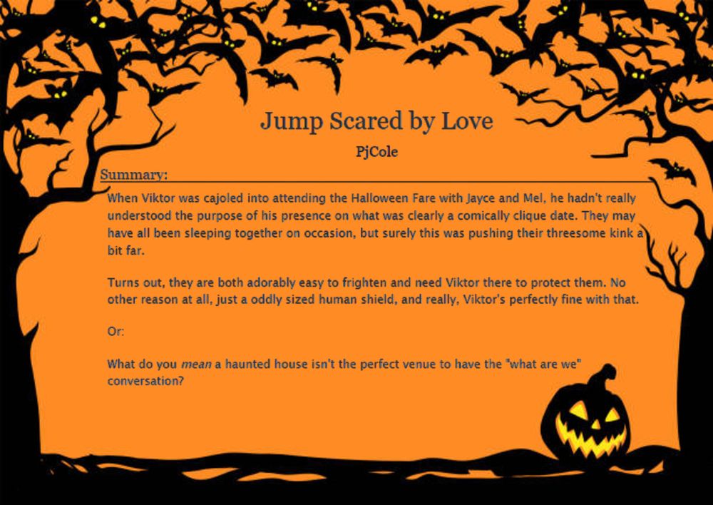 Jump Scared by Love by PjCole

Summary:

When Viktor was cajoled into attending the Halloween Fare with Jayce and Mel, he hadn't really understood the purpose of his presence on what was clearly a comically clique date. They may have all been sleeping together on occasion, but surely this was pushing their threesome kink a bit far.

Turns out, they are both adorably easy to frighten and need Viktor there to protect them. No other reason at all, just a oddly sized human shield, and really, Viktor's perfectly fine with that.

Or:

What do you mean a haunted house isn't the perfect venue to have the "what are we" conversation?