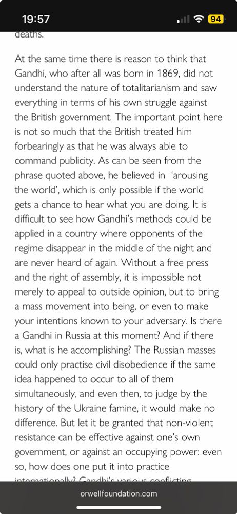 At the same time there is reason to think that Gandhi, who after all was born in 1869, did not understand the nature of totalitarianism and saw everything in terms of his own struggle against the British government. The important point here is not so much that the British treated him forbearingly as that he was always able to command publicity. As can be seen from the phrase quoted above, he believed in  ‘arousing the world’, which is only possible if the world gets a chance to hear what you are doing. It is difficult to see how Gandhi’s methods could be applied in a country where opponents of the regime disappear in the middle of the night and are never heard of again. Without a free press and the right of assembly, it is impossible not merely to appeal to outside opinion, but to bring a mass movement into being, or even to make your intentions known to your adversary. Is there a Gandhi in Russia at this moment? And if there is, what is he accomplishing? The Russian masses could only practise civil disobedience if the same idea happened to occur to all of them simultaneously, and even then, to judge by the history of the Ukraine famine, it would make no difference. But let it be granted that non-violent resistance can be effective against one’s own government, or against an occupying power: even so, how does one put it into practice internationally?