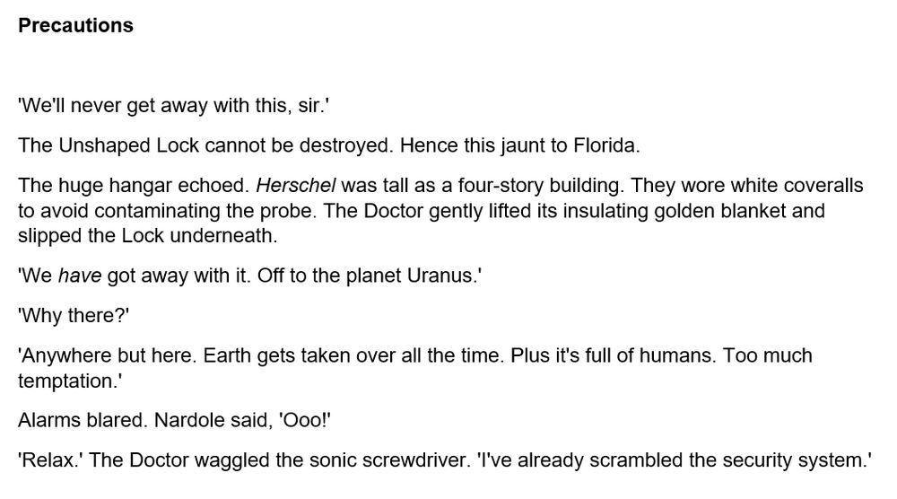 'We'll never get away with this, sir.'

The Unshaped Lock cannot be destroyed. Hence this jaunt to Florida.

The huge hangar echoed. _Herschel_ was tall as a four-story building. They wore white coveralls to avoid contaminating the probe. The Doctor gently lifted its insulating golden blanket and slipped the Lock underneath.

'We _have_ got away with it. Off to the planet Uranus.'

'Why there?'

'Anywhere but here. Earth gets taken over all the time. Plus it's full of humans. Too much temptation.'

Alarms blared. Nardole said, 'Ooo!'

'Relax.' The Doctor waggled the sonic screwdriver. 'I've already scrambled the security system.'
