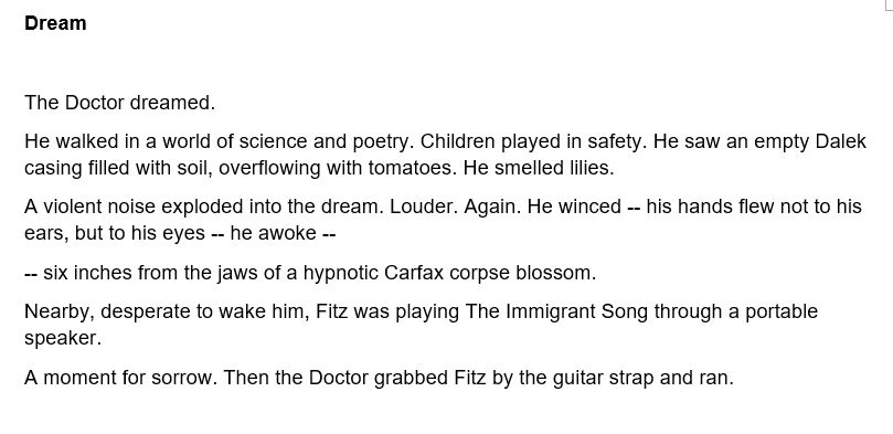 Dream

The Doctor dreamed.

He walked in a world of science and poetry. Children played in safety. He saw an empty Dalek casing filled with soil, overflowing with tomatoes. He smelled lilies.

A violent noise exploded into the dream. Louder. Again. He winced -- his hands flew not to his ears, but to his eyes -- he awoke --

-- six inches from the jaws of a hypnotic Carfax corpse blossom.

Nearby, desperate to wake him, Fitz was playing The Immigrant Song through a portable speaker.

A moment for sorrow. Then the Doctor grabbed Fitz by the guitar strap and ran.
