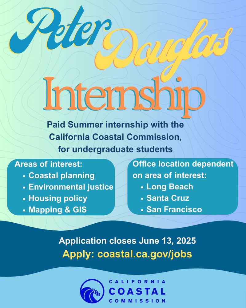 A flyer of blues and greens and water shapes with the following text: Peter Douglas Internship. Paid Summer internship with the California Coastal Commission for undergraduate students. Areas of interest: Coastal planning, environmental justice, housing policy, mapping & GIS. Office location dependent on area of interest: Long Beach, Santa Cruz, San Francisco. Application closed June 13, 2025. Apply: coastal.ca.gov/jobs. 