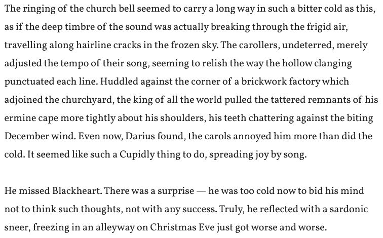 The ringing of the church bell seemed to carry a long way in such a bitter cold as this, as if the deep timbre of the sound was actually breaking through the frigid air, travelling along hairline cracks in the frozen sky. The carollers, undeterred, merely adjusted the tempo of their song, seeming to relish the way the hollow clanging punctuated each line. Huddled against the corner of a brickwork factory which adjoined the churchyard, the king of all the world pulled the tattered remnants of his ermine cape more tightly about his shoulders, his teeth chattering against the biting December wind. Even now, Darius found, the carols annoyed him more than did the cold. It seemed like such a Cupidly thing to do, spreading joy by song.

He missed Blackheart. There was a surprise — he was too cold now to bid his mind not to think such thoughts, not with any success. Truly, he reflected with a sardonic sneer, freezing in an alleyway on Christmas Eve just got worse and worse.