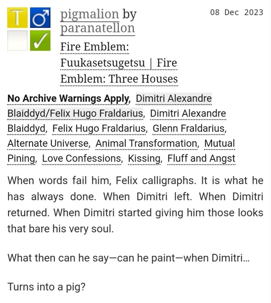 ao3 fic overview
title: pigmalion
user: paranatellon
fandom: fe3h
tags: alternate universe, animal transformation, mutual pining, love confessions, kissing, fluff and angst
summary: when words fail him, felix calligraphs. it is what he has always done. when dimitri left. when dimitri returned. when dimitri started giving him those looks that bare his very soul. 

what then can he say—can he paint—when dimitri… 

turns into a pig?
