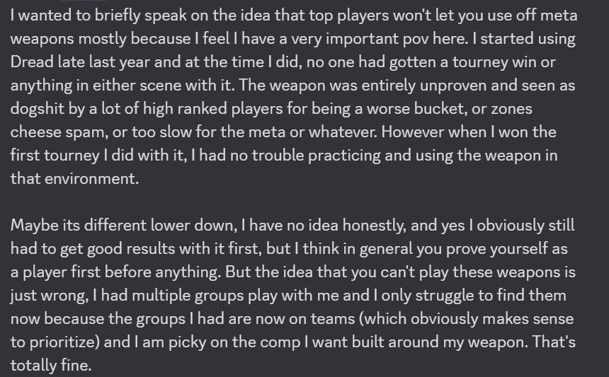 I wanted to briefly speak on the idea that top players won't let you use off meta weapons mostly because I feel I have a very important pov here. I started using Dread late last year and at the time I did, no one had gotten a tourney win or anything in either scene with it. The weapon was entirely unproven and seen as dogshit by a lot of high ranked players for being a worse bucket, or zones cheese spam, or too slow for the meta or whatever. However when I won the first tourney I did with it, I had no trouble practicing and using the weapon in that environment. 

Maybe its different lower down, I have no idea honestly, and yes I obviously still had to get good results with it first, but I think in general you prove yourself as a player first before anything. But the idea that you can't play these weapons is just wrong, I had multiple groups play with me and I only struggle to find them now because the groups I had are now on teams (which obviously makes sense to prioritize) and I am picky on the comp I want built around my weapon. That's totally fine.