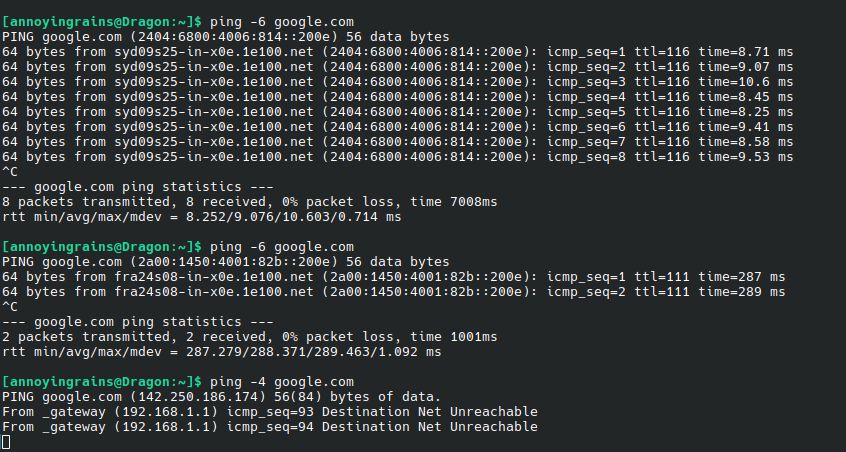 [annoyingrains@Dragon:~]$ ping -6 google.com
PING google.com (2404:6800:4006:814::200e) 56 data bytes
64 bytes from syd09s25-in-x0e.1e100.net (2404:6800:4006:814::200e): icmp_seq=1 ttl=116 time=8.71 ms
64 bytes from syd09s25-in-x0e.1e100.net (2404:6800:4006:814::200e): icmp_seq=2 ttl=116 time=9.07 ms
64 bytes from syd09s25-in-x0e.1e100.net 

[ continues to ping a couple more times]

--- google.com ping statistics ---
8 packets transmitted, 8 received, 0% packet loss, time 7008ms
rtt min/avg/max/mdev = 8.252/9.076/10.603/0.714 ms

[annoyingrains@Dragon:~]$ ping -6 google.com
PING google.com (2a00:1450:4001:82b::200e) 56 data bytes
64 bytes from fra24s08-in-x0e.1e100.net (2a00:1450:4001:82b::200e): icmp_seq=1 ttl=111 time=287 ms
64 bytes from fra24s08-in-x0e.1e100.net (2a00:1450:4001:82b::200e): icmp_seq=2 ttl=111 time=289 ms
^C
--- google.com ping statistics ---
2 packets transmitted, 2 received, 0% packet loss, time 1001ms
rtt min/avg/max/mdev = 287.279/288.371/289.463/1.092 ms

[annoyingrains@Dragon:~]$ ping -4 google.com
PING google.com (142.250.186.174) 56(84) bytes of data.
From _gateway (192.168.1.1) icmp_seq=93 Destination Net Unreachable
From _gateway (192.168.1.1) icmp_seq=94 Destination Net Unreachable
