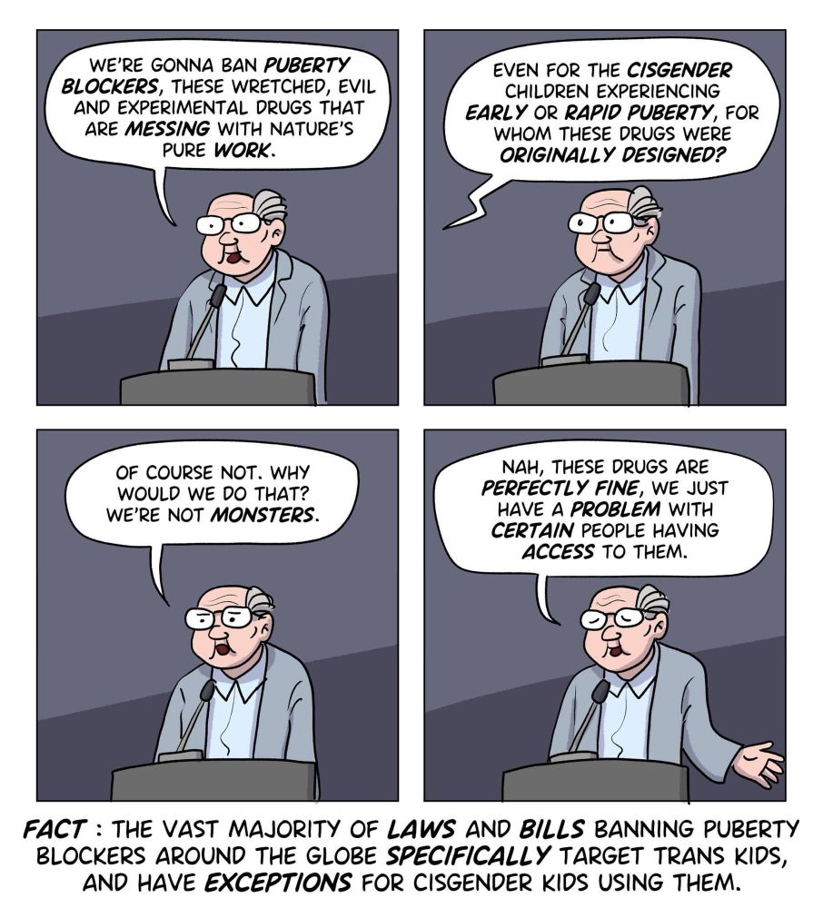 A politician is declaring that they just banned puberty blockers. A journalist asks whether this would apply to cis children with early or rapid puberty as well. The politician denies and declares that these drugs were perfectly fine. They‘d just have a problem with certain people having access to them.