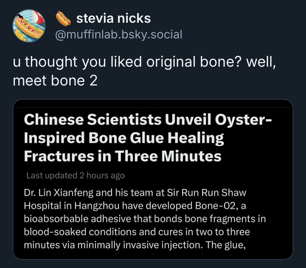 @muffinlab.bsky.social post reading “u thought you liked original bone? well, meet bone 2” sharing an image with the following text “Chinese Scientists Unveil Oyster-Inspired Bone Glue Healing Fractures in Three Minutes
Last updated 6 hours ago
Dr. Lin Xianfeng and his team at Sir Run Run Shaw Hospital in Hangzhou have developed Bone-02, a bioabsorbable adhesive that bonds bone fragments in blood-soaked conditions and cures in two to three minutes via minimally invasive injection. The glue,”