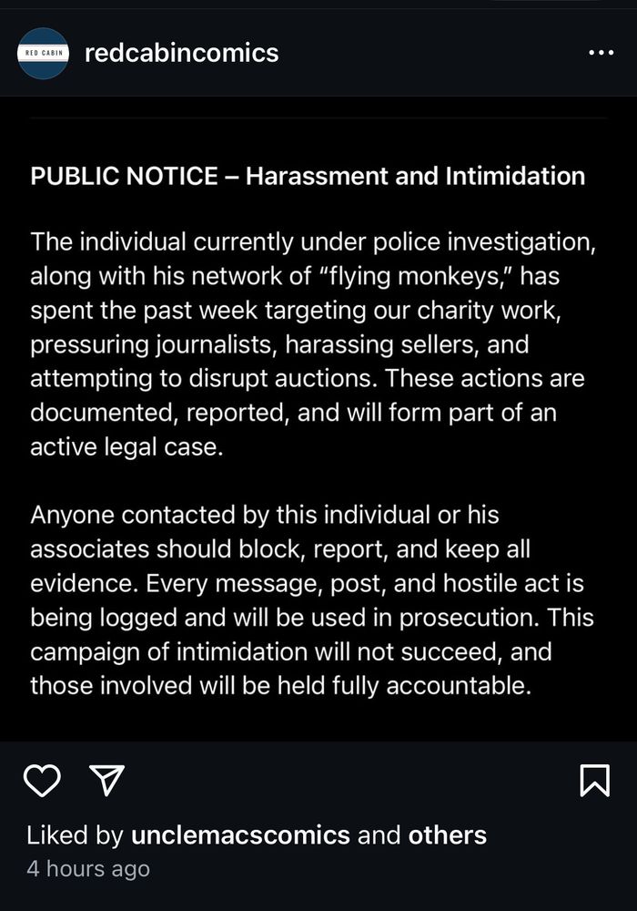 Screen grab from Redcabincomics Instagram:

PUBLIC NOTICE - Harassment and Intimidation
The individual currently under police investigation, along with his network of "flying monkeys," has spent the past week targeting our charity work, pressuring journalists, harassing sellers, and attempting to disrupt auctions. These actions are documented, reported, and will form part of an active legal case.
Anyone contacted by this individual or his associates should block, report, and keep all evidence. Every message, post, and hostile act is being logged and will be used in prosecution. This campaign of intimidation will not succeed, and those involved will be held fully accountable.