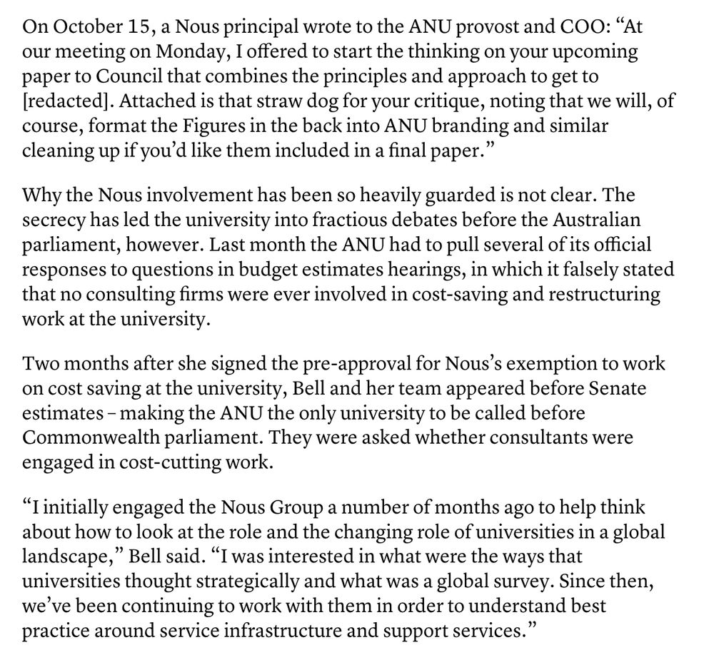 On October 15, a Nous principal wrote to the ANU provost and COO: “At our meeting on Monday, I offered to start the thinking on your upcoming paper to Council that combines the principles and approach to get to [redacted]. Attached is that straw dog for your critique, noting that we will, of course, format the Figures in the back into ANU branding and similar cleaning up if you’d like them included in a final paper.”

Why the Nous involvement has been so heavily guarded is not clear. The secrecy has led the university into fractious debates before the Australian parliament, however. Last month the ANU had to pull several of its official responses to questions in budget estimates hearings, in which it falsely stated that no consulting firms were ever involved in cost-saving and restructuring work at the university.

Two months after she signed the pre-approval for Nous’s exemption to work on cost saving at the university, Bell and her team appeared before Senate estimates – making the ANU the only university to be called before Commonwealth parliament. They were asked whether consultants were engaged in cost-cutting work.

“I initially engaged the Nous Group a number of months ago to help think about how to look at the role and the changing role of universities in a global landscape,” Bell said. “I was interested in what were the ways that universities thought strategically and what was a global survey. Since then, we’ve been continuing to work with them in order to understand best practice around service infrastructure and support services.”