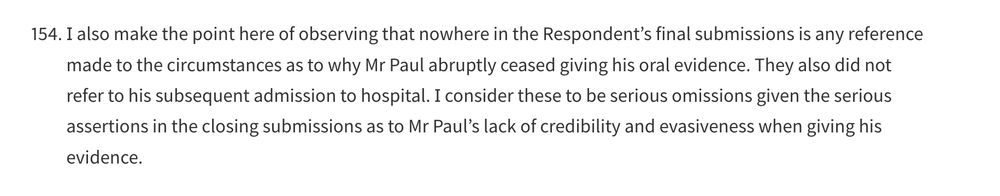 I also make the point here of observing that nowhere in the Respondent’s final submissions is any reference made to the circumstances as to why Mr Paul abruptly ceased giving his oral evidence. They also did not refer to his subsequent admission to hospital. I consider these to be serious omissions given the serious assertions in the closing submissions as to Mr Paul’s lack of credibility and evasiveness when giving his evidence.
