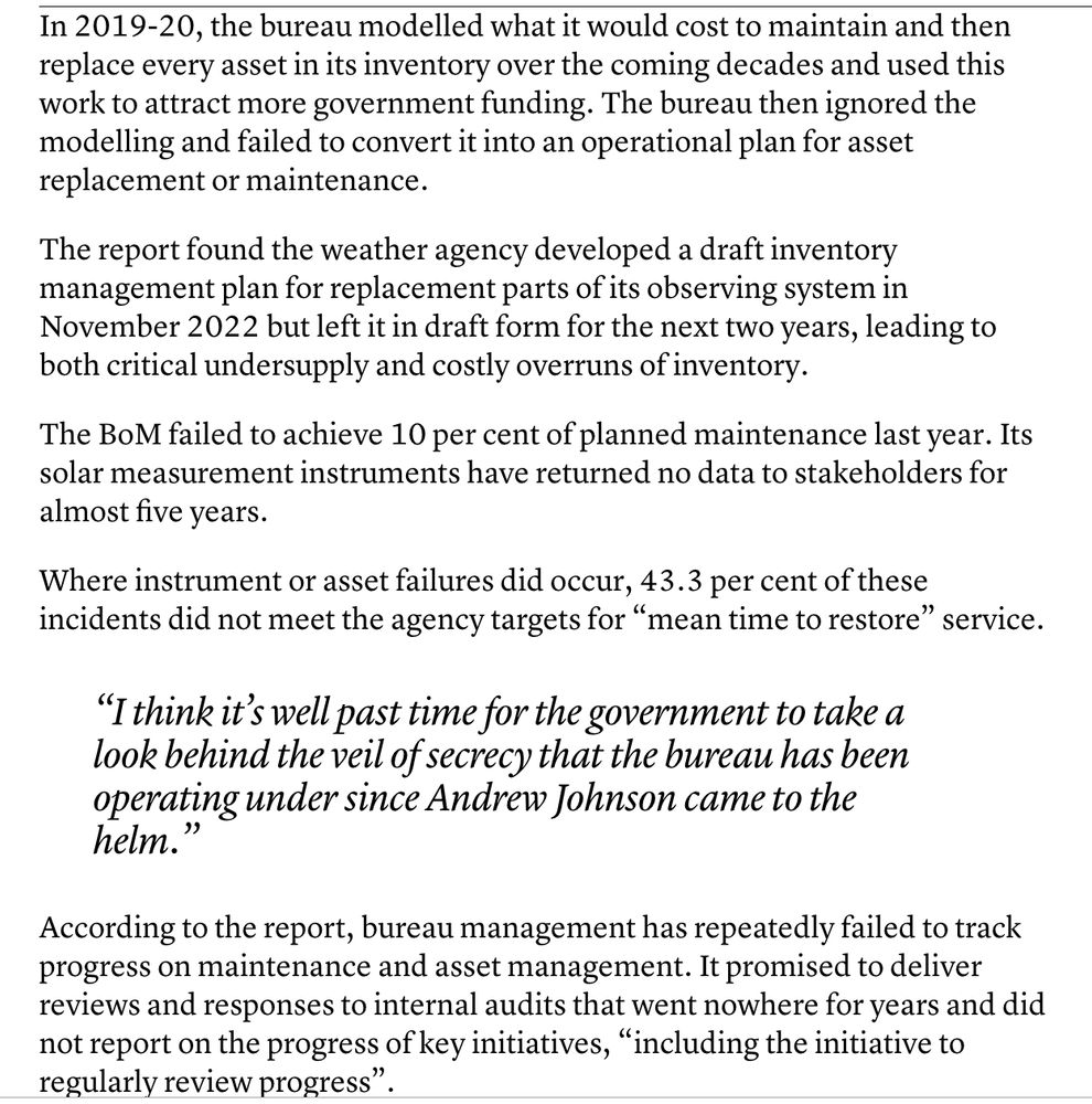 In 2019-20, the bureau modelled what it would cost to maintain and then replace every asset in its inventory over the coming decades and used this work to attract more government funding. The bureau then ignored the modelling and failed to convert it into an operational plan for asset replacement or maintenance.

The report found the weather agency developed a draft inventory management plan for replacement parts of its observing system in November 2022 but left it in draft form for the next two years, leading to both critical undersupply and costly overruns of inventory.

The BoM failed to achieve 10 per cent of planned maintenance last year. Its solar measurement instruments have returned no data to stakeholders for almost five years.

Where instrument or asset failures did occur, 43.3 per cent of these incidents did not meet the agency targets for “mean time to restore” service.

“I think it’s well past time for the government to take a look behind the veil of secrecy that the bureau has been operating under since Andrew Johnson came to the helm.”

According to the report, bureau management has repeatedly failed to track progress on maintenance and asset management. It promised to deliver reviews and responses to internal audits that went nowhere for years and did not report on the progress of key initiatives, “including the initiative to regularly review progress”.