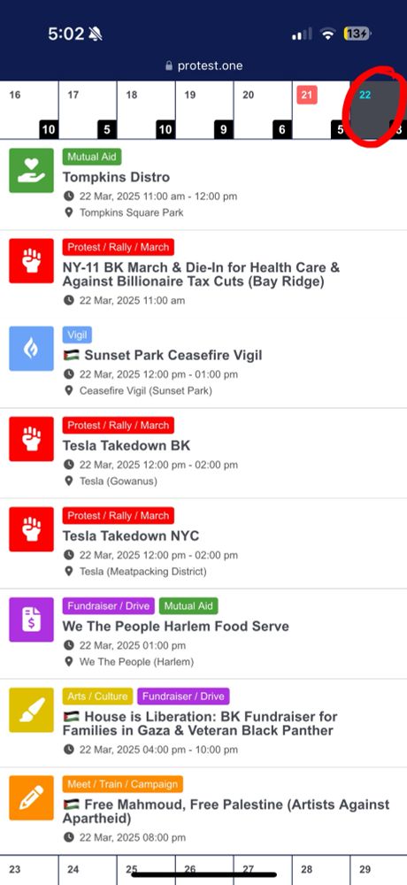 Screenshot of 3/22 events on https://protest.one/calendar, including:

• Tompkins Distro
﻿﻿• NY-11 BK March & Die-In for Health Care & Against Billionaire Tax Cuts (Bay Ridge)
• Sunset Park Ceasefire Vigil
• Tesla Takedown BK
• Tesla Takedown NYC
• We The People Harlem Food Serve
• House is Liberation: BK Fundraiser for Families in Gaza & Veteran Black Panther
• Free Mahmoud, Free Palestine (Artists Against Apartheid)