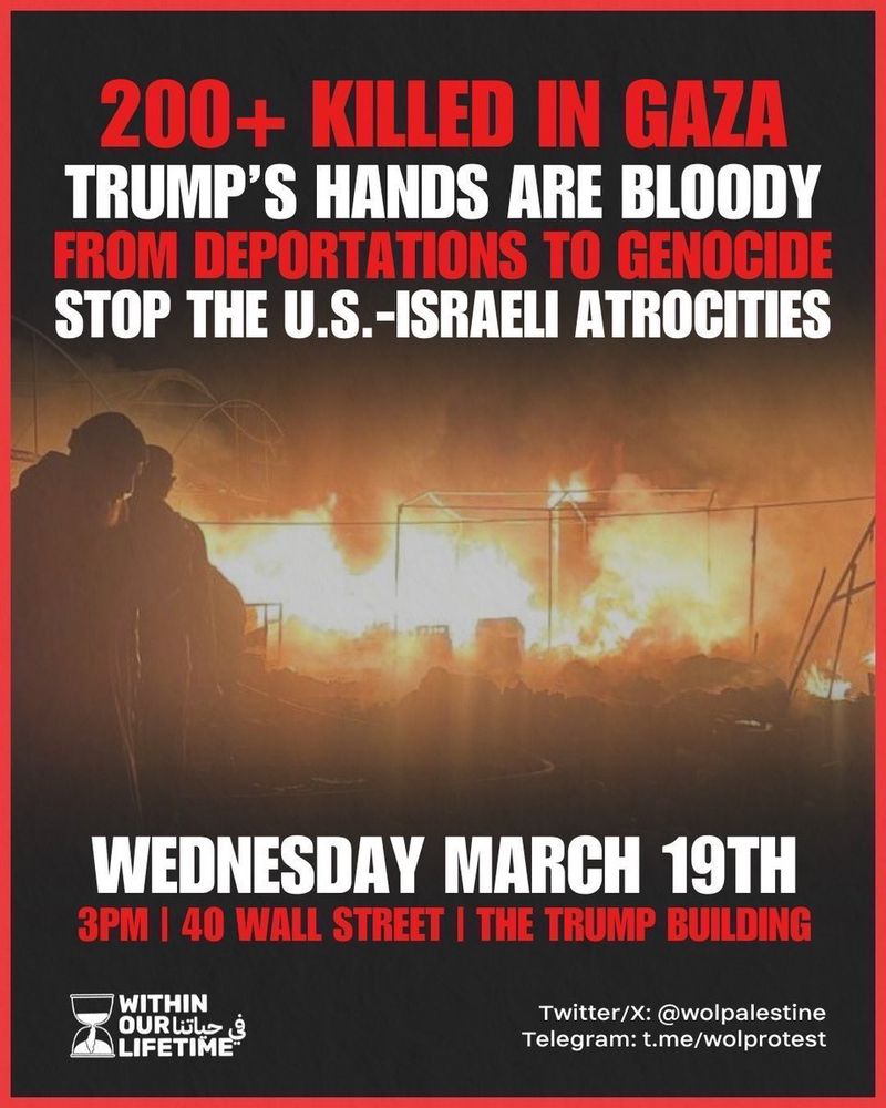 A fiery nightmare of a flyer for today’s protest, from @wolpalestine on X. The flyer’s text reads:
“200+ Killed in Gaza. Trump’s Hands are Bloody. From Deportations to Genocide, Stop the U.S.-Israeli Atrocities. Wednesday, March 19th. 3pm, 40 Wall Street, The Trump Building.” 
In the bottom left corner is Within Our Lifetime’s name & hourglass logo, & on the right their handles for both X (@wolpalestine) & Telegram (t.me/wolprotest).