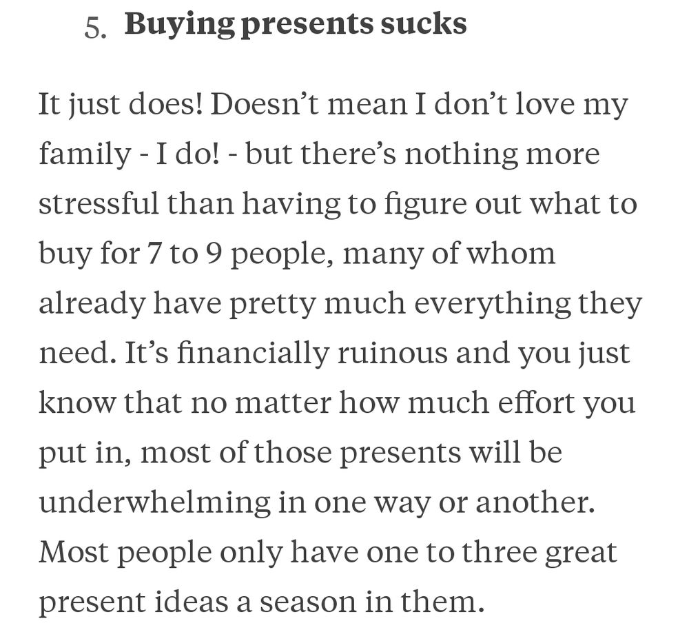 Buying present sucks It just does! Doesn’t mean I don’t love my family - I do! - but there’s nothing more stressful than having to figure out what to buy for 7 to 9 people, many of whom already have pretty much everything they need. It’s financially ruinous and you just know that no matter how much effort you put in, most of those presents will be underwhelming in one way or another. Most people only have one to three great present ideas a season in them.