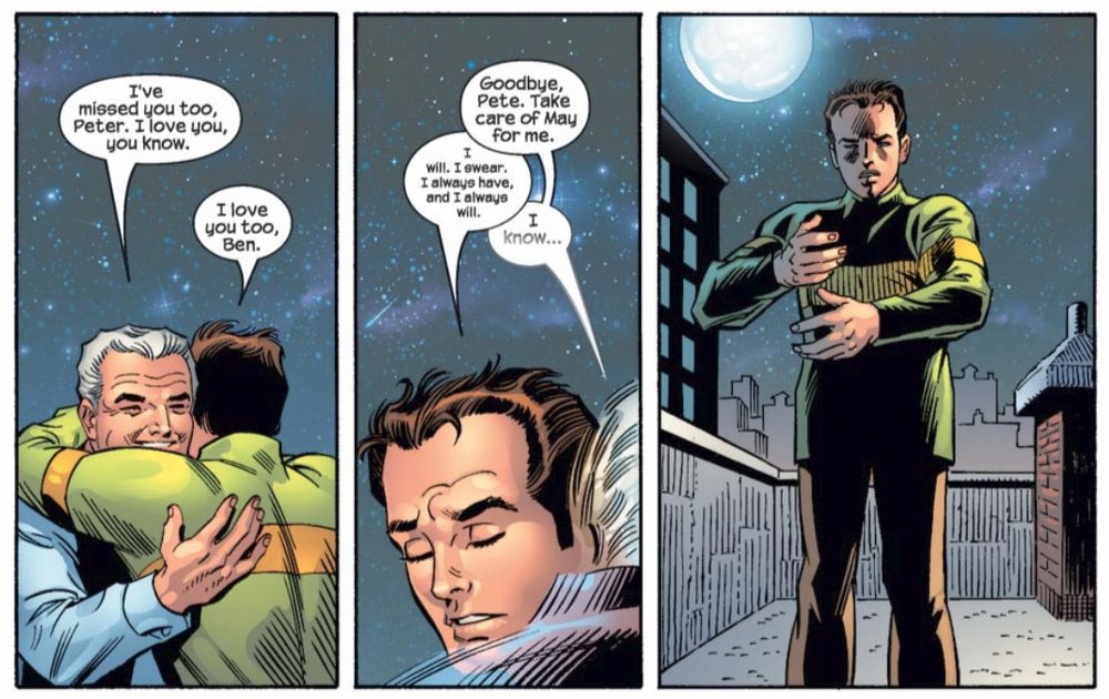 Peter and his Uncle Ben, smiling, embrace on a rooftop. Peter closes his eyes as they hug. 
Ben: I've missed you too, Peter. I love you, you know.
Peter: I love you too, Ben.
Ben: Goodbye, Pete. Take care of May for me.
Peter: I will, I swear. I always have, and I always will.
Ben: I know...
Ben fades away and Peter opens his eyes to see he is alone on the rooftop.

Art by John Romita
Written by J Michael Straczynski