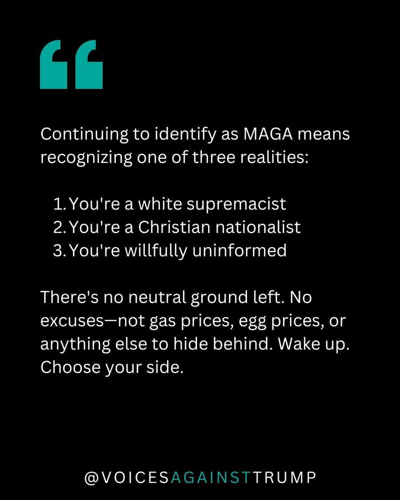 White text on black background 

Continuing to identify as MAGA means recognizing one of three realities: 

1. You're a white supremacist 
2. You're a Christian nationalist
3. You're willfully uninformed

There's no neutral ground left. No excuses—not gas prices, egg prices, or anything else to hide behind. Wake up. Choose your side.
