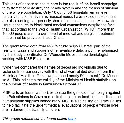 This lack of access to health care is the result of the Israeli campaign to systematically destroy the health system and the means of survival of the whole population. Only 18 out of 36 hospitals remain even partially functional, even as medical needs have exploded. Hospitals are also running dangerously short of essential supplies. Meanwhile, Israel continues to block most medical evacuations despite the fact that, according to the World Health Organization (WHO), more than 10,000 people are in urgent need of medical and surgical treatment that cannot be provided inside Gaza. The quantitative data from MSF’s study helps illustrate part of the reality in Gaza and supports other available data, a point emphasized by the study coordinator Dr. Wendelin Moser, an epidemiologist working with MSF Epicentre. “When we compared the names of deceased individuals due to violence from our survey with the list of war-related deaths from the Ministry of Health in Gaza, we matched nearly 90 percent,” Dr. Moser said. “This indicates the validity of the Ministry of Health statistics on the number of deaths in Gaza since October 7.” MSF calls on Israeli authorities to stop the genocidal campaign against the Palestinians in Gaza and to lift the siege on food, fuel, medical, and humanitarian supplies immediately. MSF is also calling on Israel’s allies to help facilitate the urgent medical evacuations of people whose lives are in danger, particularly children. This press release can be found online here.