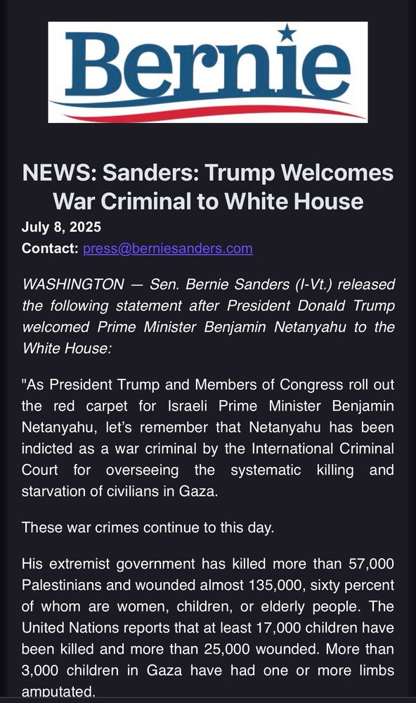 NEWS: Sanders: Trump Welcomes War Criminal to White House
July 8, 2025
Contact: press@berniesanders.com 
WASHINGTON — Sen. Bernie Sanders (I-Vt.) released the following statement after President Donald Trump welcomed Prime Minister Benjamin Netanyahu to the White House:

"As President Trump and Members of Congress roll out the red carpet for Israeli Prime Minister Benjamin Netanyahu, let’s remember that Netanyahu has been indicted as a war criminal by the International Criminal Court for overseeing the systematic killing and starvation of civilians in Gaza.

These war crimes continue to this day.

His extremist government has killed more than 57,000 Palestinians and wounded almost 135,000, sixty percent of whom are women, children, or elderly people. The United Nations reports that at least 17,000 children have been killed and more than 25,000 wounded. More than 3,000 children in Gaza have had one or more limbs amputated.