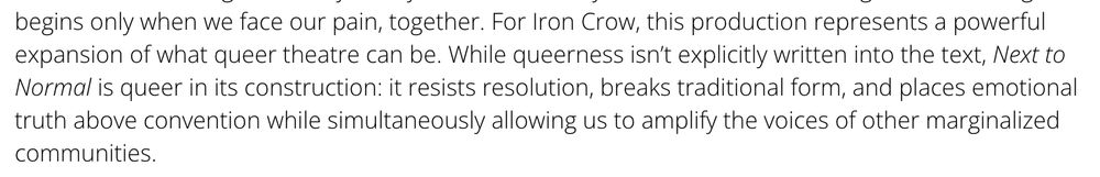 For Iron Crow, this production represents a powerful expansion of what queer theatre can be. While queerness isn’t explicitly written into the text, Next to Normal is queer in its construction: it resists resolution, breaks traditional form, and places emotional truth above convention while simultaneously allowing us to amplify the voices of other marginalized communities. 