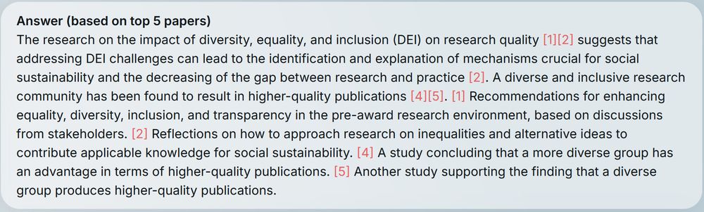 A screenshot of the reply by our system ORKG Ask. The text says:
The research on the impact of diversity, equality, and inclusion (DEI) on research quality suggests that addressing DEI challenges can lead to the identification and explanation of mechanisms crucial for social sustainability and the decreasing of the gap between research and practice . A diverse and inclusive research community has been found to result in higher-quality publications . Recommendations for enhancing equality, diversity, inclusion, and transparency in the pre-award research environment, based on discussions from stakeholders. Reflections on how to approach research on inequalities and alternative ideas to contribute applicable knowledge for social sustainability. A study concluding that a more diverse group has an advantage in terms of higher-quality publications. Another study supporting the finding that a diverse group produces higher-quality publications.
