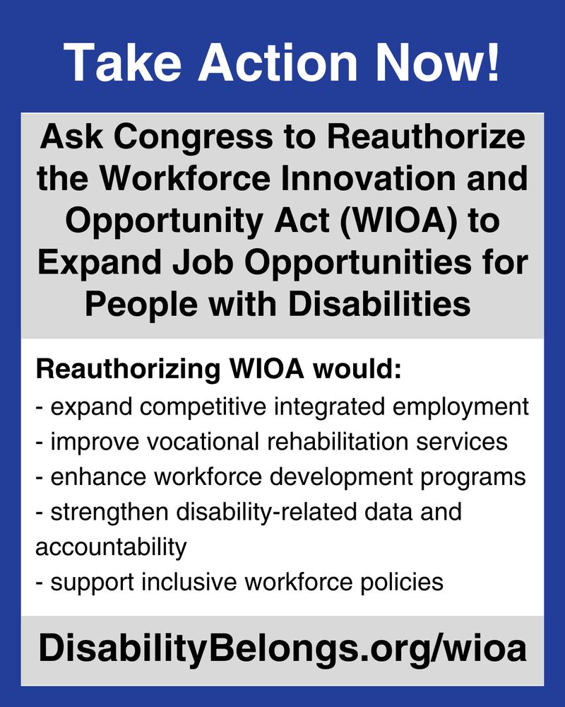 text reads Take Action Now! Ask Congress to Reauthorize the Workforce Innovation and Opportunity Act (WIOA) to Expand Job Opportunities for People with Disabilities
Reauthorizing WIOA would expand competitive integrated employment, improve vocational rehabilitation services, enhance workforce development programs, strengthen disability-related data and accountability, and support inclusive workforce policies. DisabilityBelongs.org/wioa
