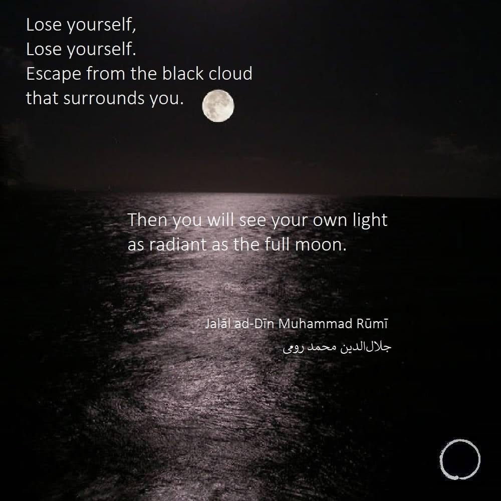 A full moon reflecting on water, a black and image with the text of the quote from Rumi 
Lose yourself,
Lose yourself in this love.

When you lose yourself in this love,
you will find everything.

Lose yourself,
Lose yourself.
Do not fear this loss,
For you will rise from the earth
and embrace the endless heavens.

Lose yourself,
Lose yourself.
Escape from this earthly form,
For this body is a chain
and you are its prisoner.
Smash through the prison wall
and walk outside with the kings and princes.

Lose yourself,
Lose yourself at the foot of the glorious King. When you lose yourself
before the King
you will become the King.

Lose yourself,
Lose yourself.
Escape from the black cloud
that surrounds you.
Then you will see your own light
as radiant as the full moon.

Now enter that silence.
This is the surest way
to lose yourself. . . .

What is your life about, anyway?—
Nothing but a struggle to be someone,
Nothing but a running from your own silence.”
