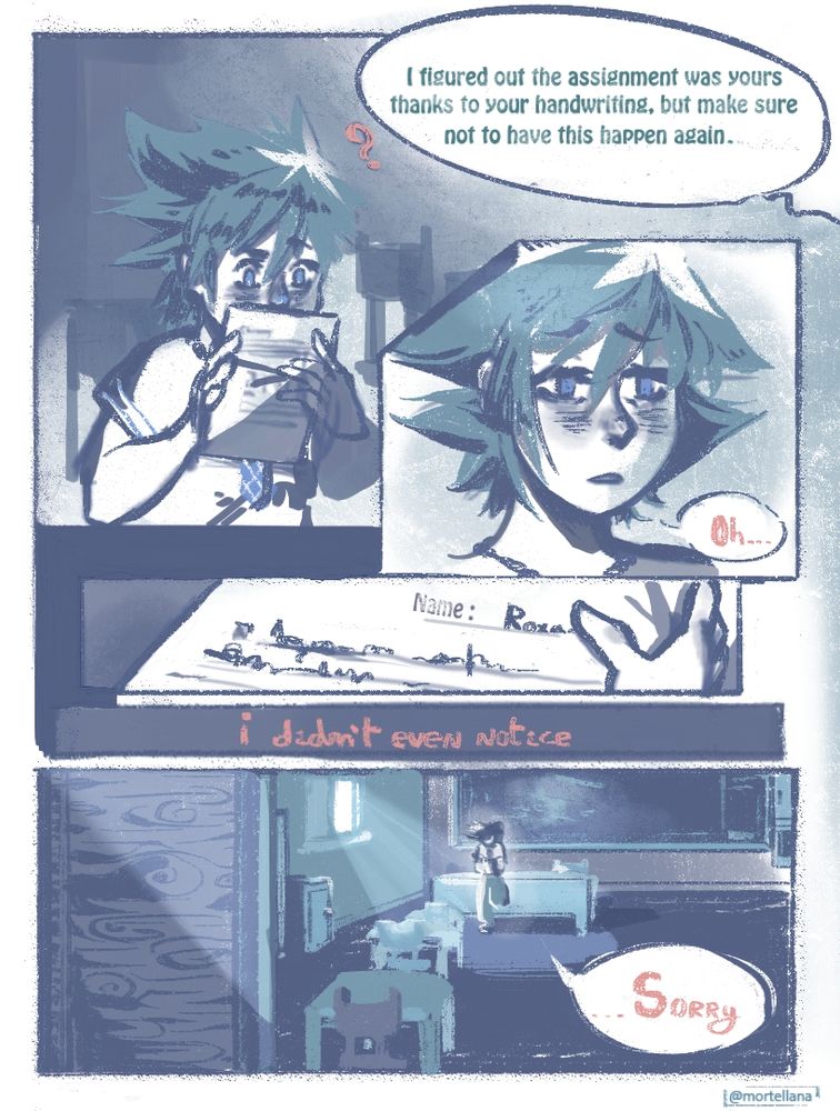 A comic featuring Sora from kingdom hearts in a school uniform and drawn almost entirely in blue tones.
He is handed back a paper and a teacher offscreen says "I figured out the assignment was yours thanks to your handwriting, but make sure not to have this happen again."
Sora looks sad as he realizes the name he wrote down on the paper was not his own but Roxas'
"I didn't even notice" He says. In the last panel he's still in the classroom, alone staring at the paper. "...Sorry."