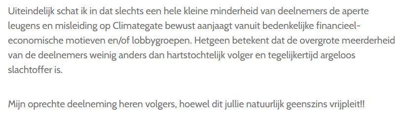 Uiteindelijk schat ik in dat slechts een hele kleine minderheid van deelnemers de aperte leugens en misleiding op Climategate bewust aanjaagt vanuit bedenkelijke financieel-economische motieven en/of lobbygroepen. Hetgeen betekent dat de overgrote meerderheid van de deelnemers weinig anders dan hartstochtelijk volger en tegelijkertijd argeloos slachtoffer is.

Mijn oprechte deelneming heren volgers, hoewel dit jullie natuurlijk geenszins vrijpleit!!