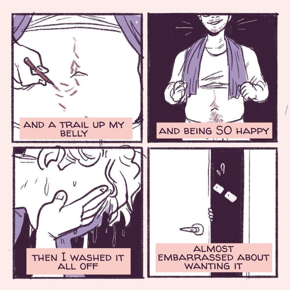 4 panel comic continued: with text reading “ and a trail up my belly, and being SO happy. Then I washed it all off, almost embarrassed about wanting it.” The panels depict close ups of a pale stomach with lines trailing up it like body hair, then a teenage boy with a binder and a towel over his shoulders covering his chest, smiling with a beard and stomach hair. Then a close up of him washing his face, and finally an open door in shadow, the authors nervous glasses only showing with a hand on the door. 
