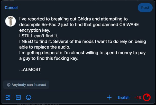 "I've resorted to breaking out Ghidra and attempting to decompile Re-Pac 2 just to find that god damned CRIWARE encryption key. I STILL can't find it. I NEED to find it. Several of the mods I want to do rely on being able to replace the audio. I'm getting desperate. I'm almost willing to spend money to pay a guy to find this fucking key... ALMOST.