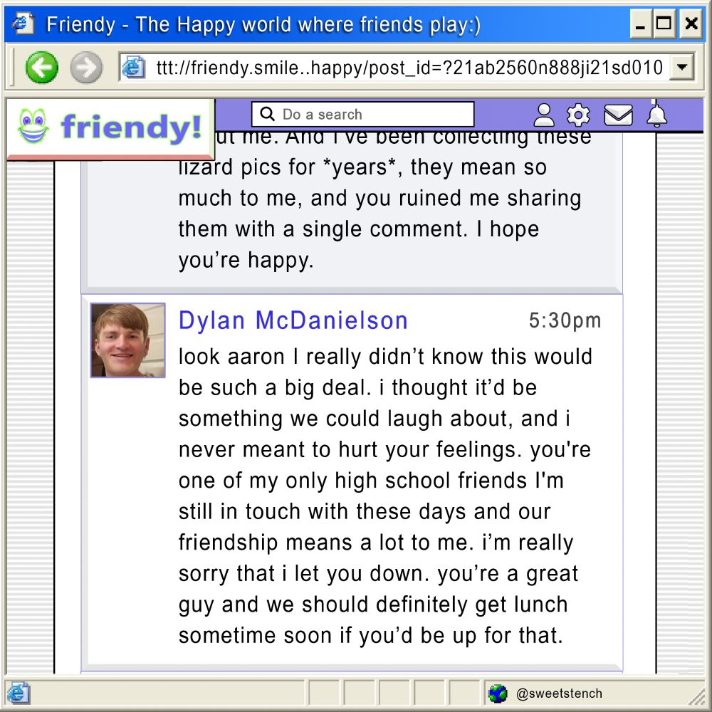 Dylan, 5:30pm:
look aaron I really didn’t know this would be such a big deal. i thought it’d be something we could laugh about, and i never meant to hurt your feelings. you're one of my only high school friends I’m still in touch with these days and our friendship means a lot to me. i'm really sorry that i let you down. you're a great guy and we should definitely get lunch sometime soon if you’re up for that.