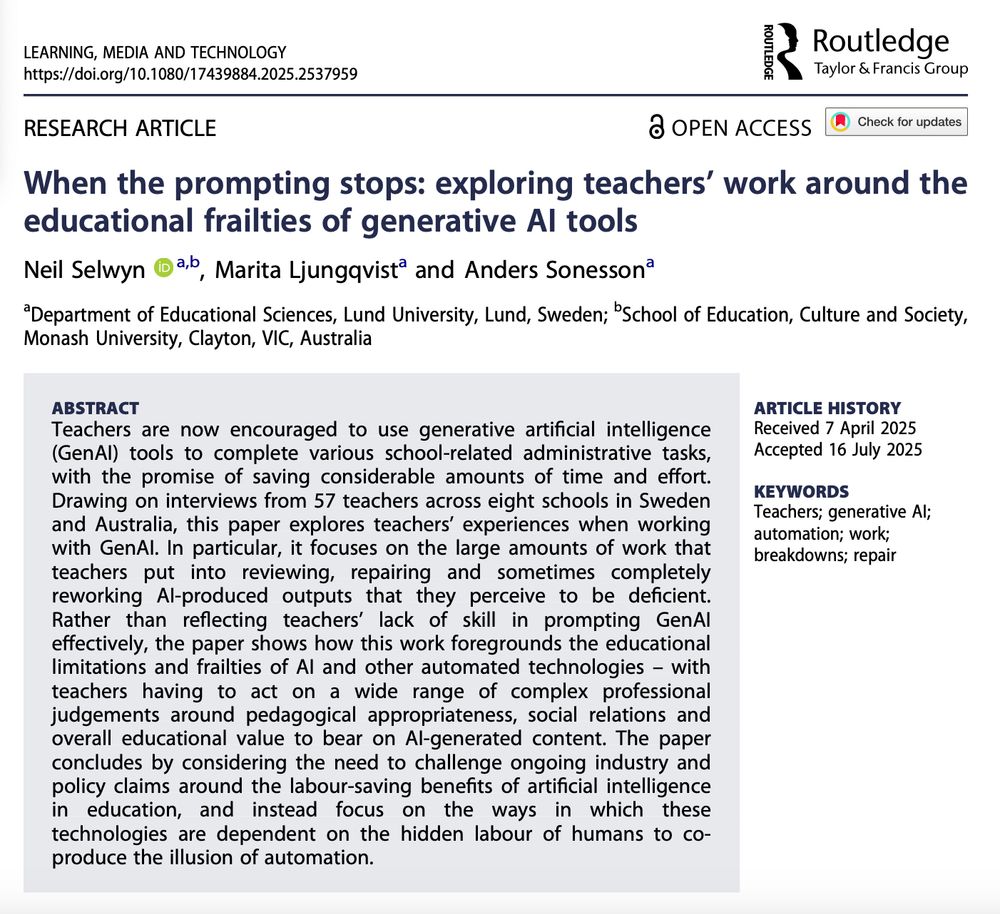 When the prompting stops: exploring teachers’ work around the educational frailties of generative AI tools

Neil Selwyn, Marita Ljungqvist and Anders Sonesson [1]



Abstract: Teachers are now encouraged to use generative artificial intelligence (GenAI) tools to complete various school-related administrative tasks, with the promise of saving considerable amounts of time and effort. Drawing on interviews from 57 teachers across eight schools in Sweden and Australia, this paper explores teachers’ experiences when working with GenAI. In particular, it focuses on the large amounts of work that teachers put into reviewing, repairing and sometimes completely reworking AI-produced outputs that they perceive to be deficient. Rather than reflecting teachers’ lack of skill in prompting GenAI effectively, the paper shows how this work foregrounds the educational limitations and frailties of AI and other automated technologies – with teachers having to act on a wide range of complex professional judgements around pedagogical appropriateness, social relations and overall educational value to bear on AI-generated content. The paper concludes by considering the need to challenge ongoing industry and policy claims around the labour-saving benefits of artificial intelligence in education, and instead focus on the ways in which these technologies are dependent on the hidden labour of humans to co-produce the illusion of automation.

