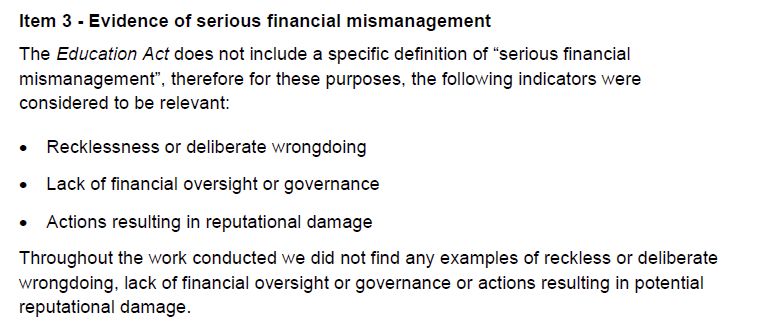 Item 3 - Evidence of serious financial mismanagement
The Education Act does not include a specific definition of “serious financial mismanagement”, therefore for these purposes, the following indicators were considered to be relevant:
•
Recklessness or deliberate wrongdoing
•
Lack of financial oversight or governance
•
Actions resulting in reputational damage
Throughout the work conducted we did not find any examples of reckless or deliberate wrongdoing, lack of financial oversight or governance or actions resulting in potential reputational damage.
