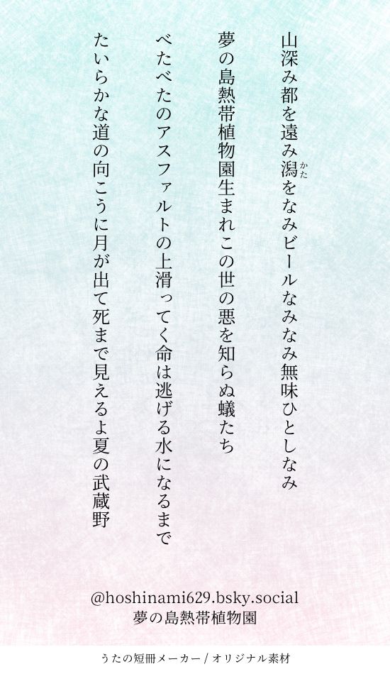 短歌四首が書かれた画像。画像の下には夢の島熱帯植物園、という文字がある。
短歌の内容は以下。
山深み都を遠み潟をなみビールなみなみ無味ひとしなみ
夢の島熱帯植物園生まれこの世の悪を知らぬ蟻たち
べたべたのアスファルトの上滑ってく命は逃げる水になるまで
たいらかな道の向こうに月が出て死まで見えるよ夏の武蔵野