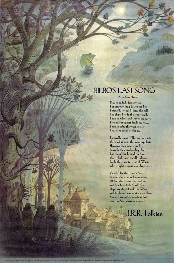 A poster depicting a painting of Grey Haven harbor, with three Hobbits standing on top of a hill, looking at it. They stand under a large tree with several bowls and a squirrel perching on it. A sailing ship can be seen sailing away. On top of the painting is Bilbo's Last Song poem.

Bilbo's Last Song
(At the Grey Havens)

Day is ended, dim my eyes,
but journey long before me lies.
Farewell, friends! I hear the call.
The ship's beside the stony wall.
Foam is white and waves are grey;
beyond the sunset leads my way.
Foam is salt, the wind is free;
I hear the rising of the Sea.

Farewell, friends! The sails are set,
the wind is east, the moorings fret.
Shadows long before me lie,
beneath the ever-bending sky,
but islands lie behind the Sun
that I shall raise ere all is done;
lands there are to west of West,
where night is quiet and sleep is rest.

Guided by the Lonely Star,
beyond the utmost harbour-bar
I'll find the havens fair and free,
and beaches of the Starlit Sea.
Ship, my ship! I seek the West,
and fields and mountains ever blest.
Farewell to Middle-Earth at last.
I see the Star above your mast!