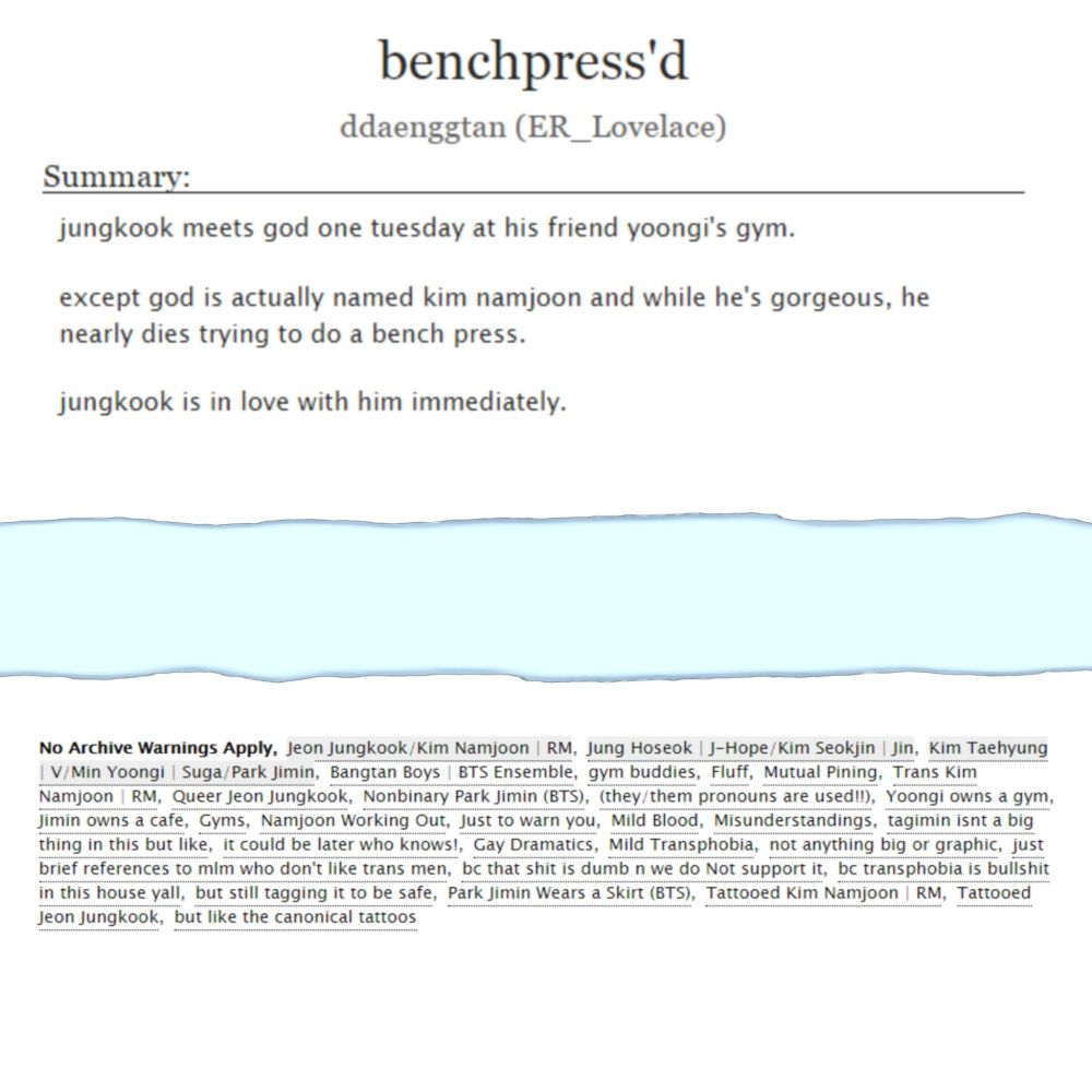 fic info edited to look like two pieces of ripped paper on a light blue background. the top reads the title "benchpress'd", the author ddaenggtan (ER_Lovelace) and the summary: "jungkook meets god one tuesday at his friend yoongi's gym.
except god is actually named kim namjoon and while he's gorgeous, he nearly dies trying to do a bench press.
jungkook is in love with him immediately." 
the bottom shows additional tags: No Archive Warnings Apply, Jeon Jungkook/Kim Namjoon, Jung Hoseok/Kim Seokjin, Kim Taehyung/Min Yoongi/Park Jimin, Bangtan Boys | BTS Ensemble, gym buddies, Fluff, Mutual Pining, Trans Namjoon, Queer Jungkook, Nonbinary Jimin, (they/them pronouns are used!!), Yoongi owns a gym, Jimin owns a cafe, Gyms, Namjoon Working Out, Just to warn you, Mild Blood, Misunderstandings tagimin isnt a big thing in this but like, Gay Dramatics, Mild Transphobia, not anything big or graphic, just brief references to mlm who don't like transmen, additional tags on site.