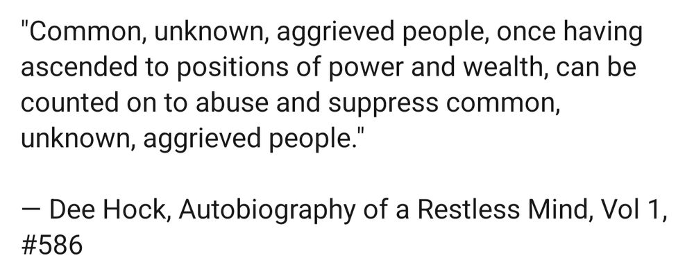 Text only screenshot on a blank background saying all of the following:
"Common, unknown, aggrieved people, once having ascended to positions of power and wealth, can be counted on to abuse and suppress common, unknown, aggrieved people."

- Dee Hock, Autobiography of a Restless Mind, Vol 1, #586