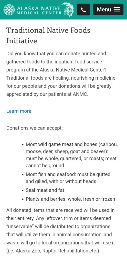 Traditional Native Foods Initiative

Did you know that you can donate hunted and gathered foods to the inpatient food service program at the Alaska Native Medical Center? Traditional foods are healing, nourishing medicine for our people and your donations will be greatly appreciated by our patients at ANMC.

Learn more

Donations we can accept:

Most wild game meat and bones (caribou, moose, deer, sheep, goat and beaver): must be whole, quartered, or roasts; meat cannot be ground

Most fish and seafood: must be gutted and gilled, with or without heads

Seal meat and fat

Plants and berries: whole, fresh or frozen. 