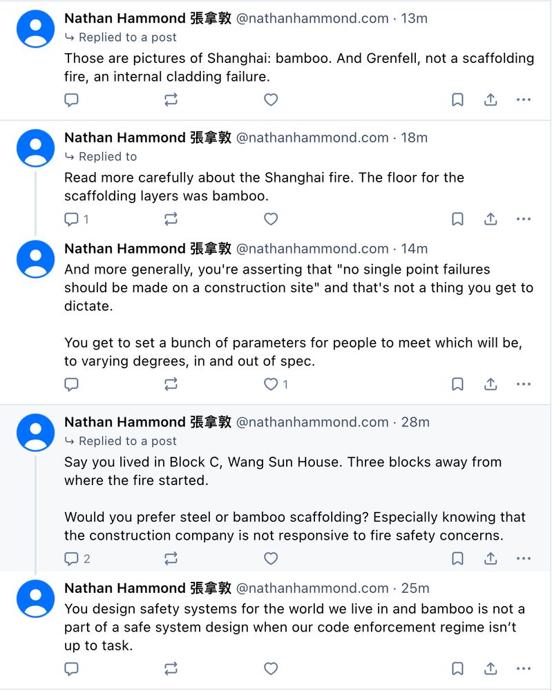 Nathan Hammond 張拿敦 @nathanhammond.com
Those are pictures of Shanghai: bamboo. And Grenfell, not a scaffolding fire, an internal cladding failure.

Nathan Hammond 張拿敦 @nathanhammond.com
Read more carefully about the Shanghai fire. The floor for the scaffolding layers was bamboo.

Nathan Hammond 張拿敦 @nathanhammond.com
And more generally, you're asserting that "no single point failures should be made on a construction site" and that's not a thing you get to dictate.

You get to set a bunch of parameters for people to meet which will be, to varying degrees, in and out of spec.

Nathan Hammond 張拿敦 @nathanhammond.com
Say you lived in Block C, Wang Sun House. Three blocks away from where the fire started.

Would you prefer steel or bamboo scaffolding? Especially knowing that the construction company is not responsive to fire safety concerns.

Nathan Hammond 張拿敦 @nathanhammond.com
You design safety systems for the world we live in and bamboo is not a part of a safe system design when our code enforcement regime isn’t up to task.
