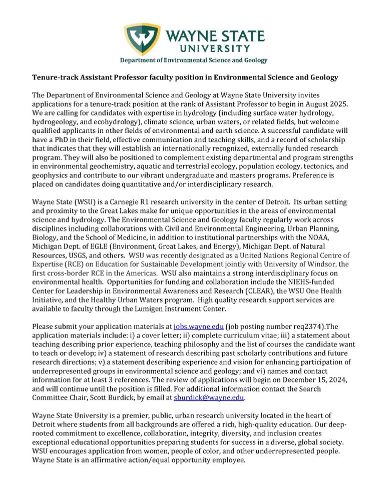 Job advertisement for a tenure-tract assistant professor faculty position in Environmental Science and Geology. candidates with expertise in hydrology (including surface water hydrology, hydrogeology, and ecohydrology), climate science, urban waters, or related fields, but welcome qualified applicants in other fields of environmental and earth science. A successful candidate will have a PhD in their field, effective communication and teaching skills, and a record of scholarship that indicates that they will establish an internationally recognized, externally funded research program. They will also be positioned to complement existing departmental and program strengths in environmental geochemistry, aquatic and terrestrial ecology, population ecology, tectonics, and geophysics and contribute to our vibrant undergraduate and masters programs. Preference is placed on candidates doing quantitative and/or interdisciplinary research.
Please submit your application materials at jobs.wayne.edu (job posting number req2374).The application materials include: i) a cover letter; ii) complete curriculum vitae; iii) a statement about teaching describing prior experience, teaching philosophy and the list of courses the candidate want to teach or develop; iv) a statement of research describing past scholarly contributions and future research directions; v) a statement describing experience and vision for enhancing participation of underrepresented groups in environmental science and geology; and vi) names and contact information for at least 3 references. The review of applications will begin on December 15, 2024, and will continue until the position is filled. For additional information contact the Search Committee Chair, Scott Burdick, by email at sburdick@wayne.edu.