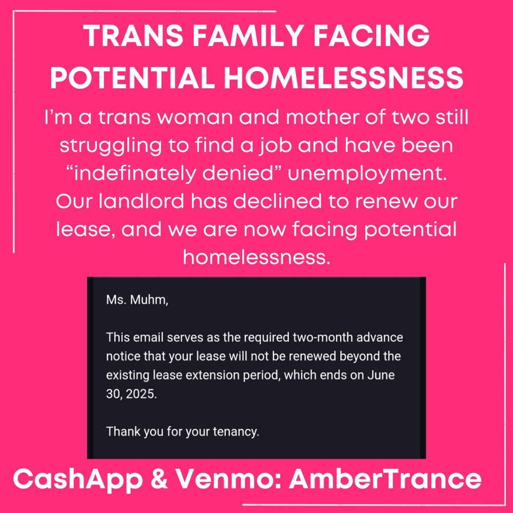 Image says:
TRANS FAMILY FACING POTENTIAL HOMELESSNESS

I’m a trans woman and mother of two still struggling to find a job and have been “indefinately denied” unemployment.
Our landlord has declined to renew our lease, and we are now facing potential homelessness.

Screenshot of email says:
Ms. Muhm,

This email serves as the required two-month advance notice that your lease will not be renewed beyond the existing lease extension period, which ends on June 30, 2025.

Thank you for your tenancy.

CashApp & Venmo: AmberTrance